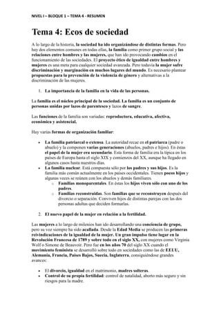 NIVEL I – BLOQUE 1 – TEMA 4 - RESUMEN
Tema 4: Ecos de sociedad
A lo largo de la historia, la sociedad ha ido organizándose de distintas formas. Pero
hay dos elementos comunes en todas ellas, la familia como primer grupo social y las
relaciones entre hombres y las mujeres, que han ido provocando cambios en el
funcionamiento de las sociedades. El proyecto ético de igualdad entre hombres y
mujeres es una meta para cualquier sociedad avanzada. Pero todavía la mujer sufre
discriminación y marginación en muchos lugares del mundo. Es necesario plantear
propuestas para la prevención de la violencia de género y alternativas a la
discriminación de las mujeres.
1. La importancia de la familia en la vida de las personas.
La familia es el núcleo principal de la sociedad. La familia es un conjunto de
personas unidas por lazos de parentesco y lazos de sangre.
Las funciones de la familia son variadas: reproductora, educativa, afectiva,
económica y asistencial.
Hay varias formas de organización familiar:
• La familia patriarcal o extensa. La autoridad recae en el patriarca (padre o
abuelo) y la componen varias generaciones (abuelos, padres e hijos). En éstas
el papel de la mujer era secundario. Esta forma de familia era la típica en los
países de Europa hasta el siglo XIX y comienzos del XX, aunque ha llegado en
algunos casos hasta nuestros días.
• La familia nuclear. Está compuesta sólo por los padres y sus hijos. Es la
familia más común actualmente en los países occidentales. Tienen pocos hijos y
algunas veces se reúnen con los abuelos y demás familiares.
o Familias monoparentales. En éstas los hijos viven sólo con uno de los
padres.
o Familias reconstruidas. Son familias que se reconstruyen después del
divorcio o separación. Conviven hijos de distintas parejas con las dos
personas adultas que deciden formarlas.
2. El nuevo papel de la mujer en relación a la fertilidad.
Las mujeres a lo largo de milenios han ido desarrollando una conciencia de grupo,
pero su voz siempre ha sido acallada. Desde la Edad Media se producen las primeras
reivindicaciones de la igualdad de la mujer. Un gran impulso tiene lugar en la
Revolución Francesa de 1789 y sobre todo en el siglo XX, con mujeres como Virginia
Wolf o Simone de Beauvoir. Pero fue en los años 70 del siglo XX cuando el
movimiento feminista se desarrolló sobre todo en sociedades como las de EEUU,
Alemania, Francia, Países Bajos, Suecia, Inglaterra, consiguiéndose grandes
avances:
• El divorcio, igualdad en el matrimonio, madres solteras.
• Control de su propia fertilidad: control de natalidad, aborto más seguro y sin
riesgos para la madre.
 