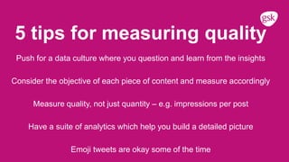 5 tips for measuring quality
Push for a data culture where you question and learn from the insights
Consider the objective of each piece of content and measure accordingly
Measure quality, not just quantity – e.g. impressions per post
Have a suite of analytics which help you build a detailed picture
Emoji tweets are okay some of the time
 