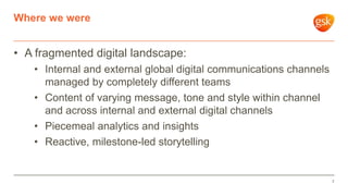 • A fragmented digital landscape:
• Internal and external global digital communications channels
managed by completely different teams
• Content of varying message, tone and style within channel
and across internal and external digital channels
• Piecemeal analytics and insights
• Reactive, milestone-led storytelling
Where we were
7
 