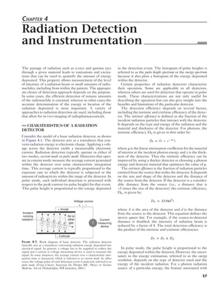 37 
Chapter 4 
Radiation Detection 
and ­Instrumentation 
The passage of radiation such as x-rays and gamma rays 
through a given material leads to ionizations and excita-tions 
that can be used to quantify the amount of energy 
deposited. This property allows measurement of the level 
of intensity of a radiation beam or small amounts of radio-nuclides, 
including from within the patient. The appropri-ate 
choice of detection approach depends on the purpose. 
In some cases, the efficient detection of minute amounts 
of the radionuclide is essential, whereas in other cases the 
accurate determination of the energy or location of the 
radiation deposited is most important. A variety of 
approaches to radiation detection are used, including those 
that allow for in vivo imaging of radiopharmaceuticals. 
CHARATERISTICS OF A RADIATION 
DETECTOR 
Consider the model of a basic radiation detector, as shown 
in Figure 4-1. The detector acts as a transducer that con-verts 
radiation energy to electronic charge. Applying a volt-age 
across the detector yields a measureable electronic 
current. Radiation detectors typically operate in either of 
two modes, current mode or pulse mode. Detectors that oper-ate 
in current mode measure the average current generated 
within the detector over some characteristic integration 
time. This average current is typically proportional to the 
exposure rate to which the detector is subjected or the 
amount of radioactivity within the range of the detector. In 
pulse mode, each individual detection is processed with 
respect to the peak current (or pulse height) for that event. 
This pulse height is proportional to the energy deposited 
in the detection event. The histogram of pulse heights is 
referred to as the pulse height spectrum or the energy spectrum 
because it also plots a histogram of the energy deposited 
within the detector. 
Certain properties of radiation detectors characterize 
their operation. Some are applicable to all detectors, 
whereas others are used for detectors that operate in pulse 
mode. These characterizations are not only useful for 
describing the operation but can also give insight into the 
benefits and limitations of the particular detector. 
The detection efficiency depends on several factors, 
including the intrinsic and extrinsic efficiency of the detec-tor. 
The intrinsic efficiency is defined as the fraction of the 
incident radiation particles that interact with the detector. 
It depends on the type and energy of the radiation and the 
material and thickness of the detector. For photons, the 
intrinsic efficiency, DI, is given to first order by: 
DI = (1 − e − μx) 
where μ is the linear attenuation coefficient for the material 
of interest at the incident photon energy and x is the thick-ness 
of the detector. Thus the intrinsic efficiency can be 
improved by using a thicker detector or choosing a photon 
energy and detector material that optimizes the value of μ. 
The extrinsic efficiency is the fraction of radiation particles 
emitted from the source that strike the detector. It depends 
on the size and shape of the detector and the distance of 
the source from the detector. If the detector is a consider-able 
distance from the source (i.e., a distance that is 
>5 times the size of the detector), the extrinsic efficiency, 
DE, is given by: 
DE = A/(4πd2) 
where A is the area of the detector and d is the distance 
from the source to the detector. This equation defines the 
inverse square law. For example, if the source-to-detector 
distance is doubled, the intensity of radiation beam is 
reduced by a factor of 4. The total detection efficiency is 
the product of the intrinsic and extrinsic efficiencies: 
DT = DI × DE 
In pulse mode, the pulse height is proportional to the 
energy deposited within the detector. However, the uncer-tainty 
in the energy estimation, referred to as the energy 
resolution, depends on the type of detector used and the 
energy of the incident radiation. For a photon radiation 
source of a particular energy, the feature associated with 
Incident 
ionizing 
radiation 
+ Anode 
e e– e – e – e– – 
– Cathode 
Voltage source 
+ – 
I 
Current 
measuring 
device 
+ + + + + 
Air or 
other 
gas 
Figure 4-1. Block diagram of basic detector. The radiation detector 
basically acts as a transducer converting radiation energy deposited into 
electrical signal. In general, a voltage has to be supplied to collect the 
signal and a current or voltage measuring device is used to measure the 
signal. In some instances, the average current over a characteristic inte-gration 
time is measured, which is referred to as current mode. In other 
cases, the voltage pulse of each detection event is analyzed, referred to as 
pulse mode. (From Cherry, Sorenson JA, Phelps ME. Physics in Nuclear 
Medicine. 3rd ed. Philadelphia: WB Saunders, 2003.) 
 