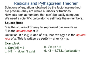 “9 is the square of 3” may be rephrased backwards as
“3 is the square root of 9”.
Example A.
a. Sqrt(16) = 4
c.–3 = doesn’t exist
Radicals and Pythagorean Theorem
Definition: If a is > 0, and a2 = x, then we say a is the square
root of x. This is written as sqrt(x) = a, or x = a.
b. 1/9 = 1/3
d. 3 = 1.732.. (calculator)
Square Root
Solutions of equations obtained by the factoring–method
are precise - they are whole numbers or fractions.
Now let’s look at numbers that can’t be easily computed.
We need a scientific calculator to estimate these numbers.
 