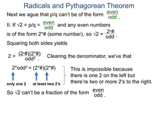 Radicals and Pythagorean Theorem
II. If √2 = p/q =
odd
even
Squaring both sides yields
2 =
odd2
is of the form 2*# (some number), so √2 =
(2*#)(2*#)
odd
2*#
Clearing the denominator, we've that
2*odd2 = (2*#)(2*#) This is impossible because
there is one 2 on the left but
there’re two or more 2's to the right.only one 2 at least two 2’s
So √2 can’t be a fraction of the form odd .
even
.
.
Next we ague that p/q can’t be of the form
odd
even
and any even numbers
.
 