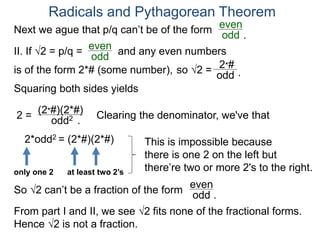 Radicals and Pythagorean Theorem
II. If √2 = p/q =
odd
even
Squaring both sides yields
2 =
odd2
is of the form 2*# (some number), so √2 =
(2*#)(2*#)
odd
2*#
Clearing the denominator, we've that
2*odd2 = (2*#)(2*#) This is impossible because
there is one 2 on the left but
there’re two or more 2's to the right.only one 2 at least two 2’s
So √2 can’t be a fraction of the form odd .
even
From part I and II, we see √2 fits none of the fractional forms.
Hence √2 is not a fraction.
.
.
Next we ague that p/q can’t be of the form
odd
even
and any even numbers
.
 