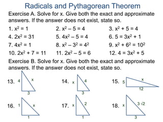 Radicals and Pythagorean Theorem
Exercise A. Solve for x. Give both the exact and approximate
answers. If the answer does not exist, state so.
1. x2 = 1 2. x2 – 5 = 4 3. x2 + 5 = 4
4. 2x2 = 31 5. 4x2 – 5 = 4 6. 5 = 3x2 + 1
7. 4x2 = 1 8. x2 – 32 = 42 9. x2 + 62 = 102
10. 2x2 + 7 = 11 11. 2x2 – 5 = 6 12. 4 = 3x2 + 5
x
3
4
Exercise B. Solve for x. Give both the exact and approximate
answers. If the answer does not exist, state so.
13. 4
3
x14. x
12
515.
x
1
116. 2
1
x17. 3 2
3
x18.
 