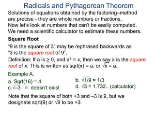 “9 is the square of 3” may be rephrased backwards as
“3 is the square root of 9”.
Example A.
a. Sqrt(16) = 4
c.–3 = doesn’t exist
Radicals and Pythagorean Theorem
Definition: If a is > 0, and a2 = x, then we say a is the square
root of x. This is written as sqrt(x) = a, or x = a.
b. 1/9 = 1/3
d. 3 = 1.732.. (calculator)
Note that the square of both +3 and –3 is 9, but we
designate sqrt(9) or 9 to be +3.
Square Root
Solutions of equations obtained by the factoring–method
are precise - they are whole numbers or fractions.
Now let’s look at numbers that can’t be easily computed.
We need a scientific calculator to estimate these numbers.
 