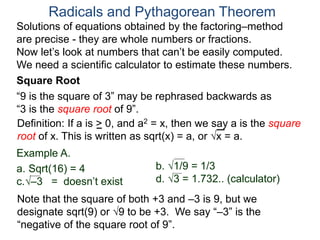 “9 is the square of 3” may be rephrased backwards as
“3 is the square root of 9”.
Example A.
a. Sqrt(16) = 4
c.–3 = doesn’t exist
Radicals and Pythagorean Theorem
Definition: If a is > 0, and a2 = x, then we say a is the square
root of x. This is written as sqrt(x) = a, or x = a.
b. 1/9 = 1/3
d. 3 = 1.732.. (calculator)
Note that the square of both +3 and –3 is 9, but we
designate sqrt(9) or 9 to be +3. We say “–3” is the
“negative of the square root of 9”.
Solutions of equations obtained by the factoring–method
are precise - they are whole numbers or fractions.
Now let’s look at numbers that can’t be easily computed.
We need a scientific calculator to estimate these numbers.
Square Root
 