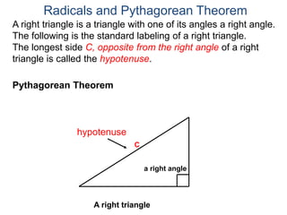 A right triangle is a triangle with one of its angles a right angle.
The following is the standard labeling of a right triangle.
The longest side C, opposite from the right angle of a right
triangle is called the hypotenuse.
Radicals and Pythagorean Theorem
hypotenuse
C
Pythagorean Theorem
a right angle
A right triangle
 