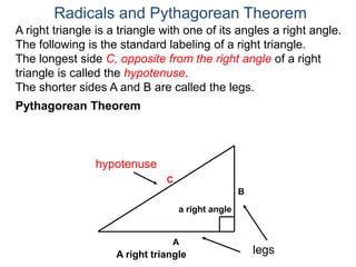 A right triangle is a triangle with one of its angles a right angle.
The following is the standard labeling of a right triangle.
The longest side C, opposite from the right angle of a right
triangle is called the hypotenuse.
The shorter sides A and B are called the legs.
Radicals and Pythagorean Theorem
hypotenuse
legs
A
B
C
Pythagorean Theorem
a right angle
A right triangle
 
