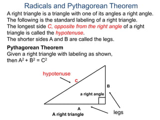 A right triangle is a triangle with one of its angles a right angle.
The following is the standard labeling of a right triangle.
The longest side C, opposite from the right angle of a right
triangle is called the hypotenuse.
The shorter sides A and B are called the legs.
Radicals and Pythagorean Theorem
hypotenuse
legs
A
B
C
Pythagorean Theorem
Given a right triangle with labeling as shown,
then A2 + B2 = C2
a right angle
A right triangle
 