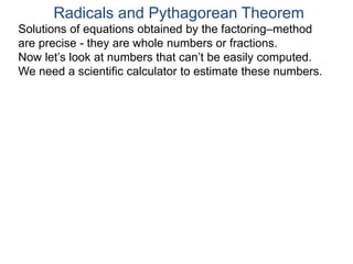 Radicals and Pythagorean Theorem
Solutions of equations obtained by the factoring–method
are precise - they are whole numbers or fractions.
Now let’s look at numbers that can’t be easily computed.
We need a scientific calculator to estimate these numbers.
 