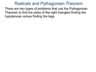Radicals and Pythagorean Theorem
There are two types of problems that use the Pythagorean
Theorem to find the sides of the right triangles-finding the
hypotenuse versus finding the legs.
 