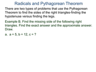 Example B. Find the missing side of the following right
triangles. Find the exact answer and the approximate answer.
Draw.
a. a = 5, b = 12, c = ?
Radicals and Pythagorean Theorem
There are two types of problems that use the Pythagorean
Theorem to find the sides of the right triangles-finding the
hypotenuse versus finding the legs.
 