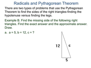 Example B. Find the missing side of the following right
triangles. Find the exact answer and the approximate answer.
Draw.
a. a = 5, b = 12, c = ?
Radicals and Pythagorean Theorem
There are two types of problems that use the Pythagorean
Theorem to find the sides of the right triangles-finding the
hypotenuse versus finding the legs.
 