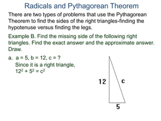 Example B. Find the missing side of the following right
triangles. Find the exact answer and the approximate answer.
Draw.
a. a = 5, b = 12, c = ?
Since it is a right triangle,
122 + 52 = c2
Radicals and Pythagorean Theorem
There are two types of problems that use the Pythagorean
Theorem to find the sides of the right triangles-finding the
hypotenuse versus finding the legs.
 