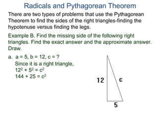 Example B. Find the missing side of the following right
triangles. Find the exact answer and the approximate answer.
Draw.
a. a = 5, b = 12, c = ?
Since it is a right triangle,
122 + 52 = c2
144 + 25 = c2
Radicals and Pythagorean Theorem
There are two types of problems that use the Pythagorean
Theorem to find the sides of the right triangles-finding the
hypotenuse versus finding the legs.
 