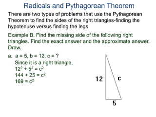 Example B. Find the missing side of the following right
triangles. Find the exact answer and the approximate answer.
Draw.
a. a = 5, b = 12, c = ?
Since it is a right triangle,
122 + 52 = c2
144 + 25 = c2
169 = c2
Radicals and Pythagorean Theorem
There are two types of problems that use the Pythagorean
Theorem to find the sides of the right triangles-finding the
hypotenuse versus finding the legs.
 