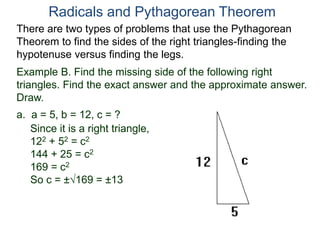 Example B. Find the missing side of the following right
triangles. Find the exact answer and the approximate answer.
Draw.
a. a = 5, b = 12, c = ?
Since it is a right triangle,
122 + 52 = c2
144 + 25 = c2
169 = c2
So c = ±169 = ±13
Radicals and Pythagorean Theorem
There are two types of problems that use the Pythagorean
Theorem to find the sides of the right triangles-finding the
hypotenuse versus finding the legs.
 
