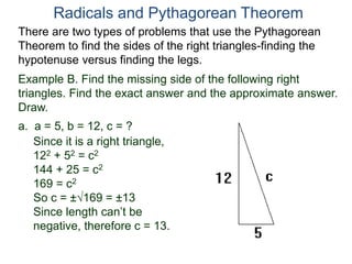 Example B. Find the missing side of the following right
triangles. Find the exact answer and the approximate answer.
Draw.
a. a = 5, b = 12, c = ?
Since it is a right triangle,
122 + 52 = c2
144 + 25 = c2
169 = c2
So c = ±169 = ±13
Since length can’t be
negative, therefore c = 13.
Radicals and Pythagorean Theorem
There are two types of problems that use the Pythagorean
Theorem to find the sides of the right triangles-finding the
hypotenuse versus finding the legs.
 