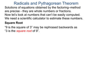 “9 is the square of 3” may be rephrased backwards as
“3 is the square root of 9”.
Radicals and Pythagorean Theorem
Square Root
Solutions of equations obtained by the factoring–method
are precise - they are whole numbers or fractions.
Now let’s look at numbers that can’t be easily computed.
We need a scientific calculator to estimate these numbers.
 