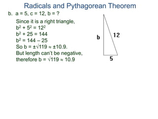 b. a = 5, c = 12, b = ?
Since it is a right triangle,
b2 + 52 = 122
b2 + 25 = 144
b2 = 144 – 25
So b = ±119  ±10.9.
But length can’t be negative,
therefore b = 119  10.9
Radicals and Pythagorean Theorem
 