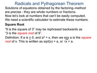“9 is the square of 3” may be rephrased backwards as
“3 is the square root of 9”.
Radicals and Pythagorean Theorem
Definition: If a is > 0, and a2 = x, then we say a is the square
root of x. This is written as sqrt(x) = a, or x = a.
Square Root
Solutions of equations obtained by the factoring–method
are precise - they are whole numbers or fractions.
Now let’s look at numbers that can’t be easily computed.
We need a scientific calculator to estimate these numbers.
 