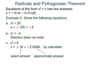 Equations of the form x2 = c has two answers:
x = +c or –c if c>0.
Radicals and Pythagorean Theorem
Example C. Solve the following equations.
a. x2 = 25
x = ±25 = ±5
b. x2 = –4
Solution does not exist.
c. x2 = 8
x = ±8  ±2.8284.. by calculator
exact answer approximate answer
 