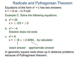 Equations of the form x2 = c has two answers:
x = +c or –c if c>0.
Radicals and Pythagorean Theorem
Example C. Solve the following equations.
a. x2 = 25
x = ±25 = ±5
b. x2 = –4
Solution does not exist.
c. x2 = 8
x = ±8  ±2.8284.. by calculator
exact answer approximate answer
In geometry square roots show up in distance problems
because of Pythagorean theorem.
 
