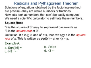 “9 is the square of 3” may be rephrased backwards as
“3 is the square root of 9”.
Example A.
a. Sqrt(16) =
c.–3 =
Radicals and Pythagorean Theorem
Definition: If a is > 0, and a2 = x, then we say a is the square
root of x. This is written as sqrt(x) = a, or x = a.
b. 1/9 =
d. 3 =
Square Root
Solutions of equations obtained by the factoring–method
are precise - they are whole numbers or fractions.
Now let’s look at numbers that can’t be easily computed.
We need a scientific calculator to estimate these numbers.
 