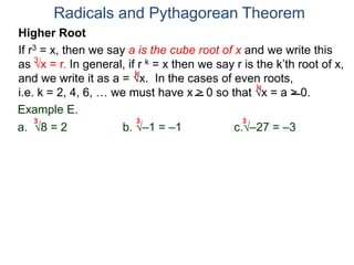Radicals and Pythagorean Theorem
3
k
k
Example E.
a. 8 = 2 b. –1 = –1 c.–27 = –3
3 3 3
Higher Root
If r3 = x, then we say a is the cube root of x and we write this
as x = r. In general, if r k = x then we say r is the k’th root of x,
and we write it as a = x. In the cases of even roots,
i.e. k = 2, 4, 6, … we must have x > 0 so that x = a > 0.
 