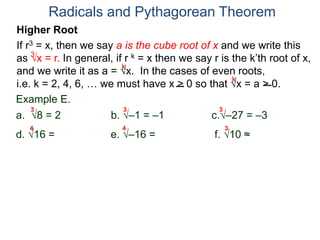 Radicals and Pythagorean Theorem
3
k
k
Example E.
a. 8 = 2 b. –1 = –1 c.–27 = –3
d. 16 = 2 e. –16 = not real f. 10 ≈ 2.15..
3 3 3
Higher Root
If r3 = x, then we say a is the cube root of x and we write this
as x = r. In general, if r k = x then we say r is the k’th root of x,
and we write it as a = x. In the cases of even roots,
i.e. k = 2, 4, 6, … we must have x > 0 so that x = a > 0.
4 4 3
 