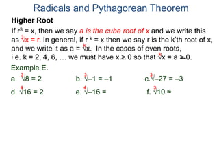 Radicals and Pythagorean Theorem
3
k
k
Example E.
a. 8 = 2 b. –1 = –1 c.–27 = –3
d. 16 = 2 e. –16 = not real f. 10 ≈ 2.15..
3 3 3
Higher Root
If r3 = x, then we say a is the cube root of x and we write this
as x = r. In general, if r k = x then we say r is the k’th root of x,
and we write it as a = x. In the cases of even roots,
i.e. k = 2, 4, 6, … we must have x > 0 so that x = a > 0.
4 4 3
 