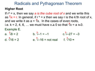 Radicals and Pythagorean Theorem
3
k
k
Example E.
a. 8 = 2 b. –1 = –1 c.–27 = –3
d. 16 = 2 e. –16 = not real f. 10 ≈ 2.15..
3 3 3
Higher Root
If r3 = x, then we say a is the cube root of x and we write this
as x = r. In general, if r k = x then we say r is the k’th root of x,
and we write it as a = x. In the cases of even roots,
i.e. k = 2, 4, 6, … we must have x > 0 so that x = a > 0.
4 4 3
 