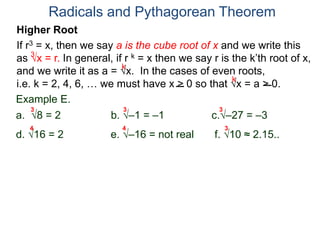 Radicals and Pythagorean Theorem
3
k
k
Example E.
a. 8 = 2 b. –1 = –1 c.–27 = –3
d. 16 = 2 e. –16 = not real f. 10 ≈ 2.15..
3 3 3
Higher Root
If r3 = x, then we say a is the cube root of x and we write this
as x = r. In general, if r k = x then we say r is the k’th root of x,
and we write it as a = x. In the cases of even roots,
i.e. k = 2, 4, 6, … we must have x > 0 so that x = a > 0.
4 4 3
 