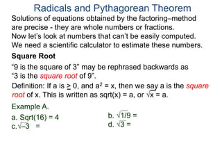 “9 is the square of 3” may be rephrased backwards as
“3 is the square root of 9”.
Example A.
a. Sqrt(16) = 4
c.–3 =
Radicals and Pythagorean Theorem
Definition: If a is > 0, and a2 = x, then we say a is the square
root of x. This is written as sqrt(x) = a, or x = a.
b. 1/9 =
d. 3 =
Square Root
Solutions of equations obtained by the factoring–method
are precise - they are whole numbers or fractions.
Now let’s look at numbers that can’t be easily computed.
We need a scientific calculator to estimate these numbers.
 