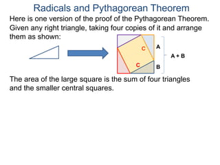 Here is one version of the proof of the Pythagorean Theorem.
Radicals and Pythagorean Theorem
A
B
The area of the large square is the sum of four triangles
and the smaller central squares.
Given any right triangle, taking four copies of it and arrange
them as shown:
C
A + B
C
 