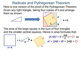 Here is one version of the proof of the Pythagorean Theorem.
Radicals and Pythagorean Theorem
A
B
The area of the large square is the sum of four triangles
and the smaller central squares. Hence in area formulas that:
Given any right triangle, taking four copies of it and arrange
them as shown:
C
A + B
=
A
B
4 * +
C
C
C
A + B
(A+B)2 = 4* (
AB
2
) + C2, so
A2 + 2AB + B2 = 2AB + C2
 