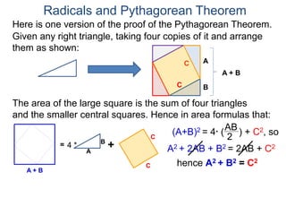 Here is one version of the proof of the Pythagorean Theorem.
Radicals and Pythagorean Theorem
A
B
The area of the large square is the sum of four triangles
and the smaller central squares. Hence in area formulas that:
Given any right triangle, taking four copies of it and arrange
them as shown:
C
A + B
=
A
B
4 * +
C
C
C
A + B
(A+B)2 = 4* (
AB
2
) + C2, so
A2 + 2AB + B2 = 2AB + C2
hence A2 + B2 = C2
 