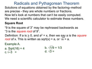 “9 is the square of 3” may be rephrased backwards as
“3 is the square root of 9”.
Example A.
a. Sqrt(16) = 4
c.–3 =
Radicals and Pythagorean Theorem
Definition: If a is > 0, and a2 = x, then we say a is the square
root of x. This is written as sqrt(x) = a, or x = a.
b. 1/9 = 1/3
d. 3 =
Square Root
Solutions of equations obtained by the factoring–method
are precise - they are whole numbers or fractions.
Now let’s look at numbers that can’t be easily computed.
We need a scientific calculator to estimate these numbers.
 