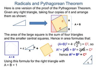 Here is one version of the proof of the Pythagorean Theorem.
Radicals and Pythagorean Theorem
A
B
The area of the large square is the sum of four triangles
and the smaller central squares. Hence in area formulas that:
Given any right triangle, taking four copies of it and arrange
them as shown:
C
A + B
=
A
B
4 * +
C
C
C
A + B
(A+B)2 = 4* (
AB
2
) + C2, so
A2 + 2AB + B2 = 2AB + C2
hence A2 + B2 = C2
Using this formula for the right triangle with
A = B = 1
1
1
 