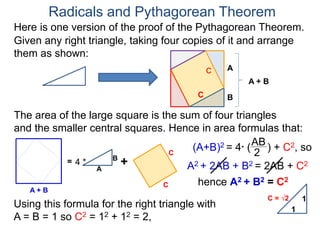 Here is one version of the proof of the Pythagorean Theorem.
Radicals and Pythagorean Theorem
A
B
The area of the large square is the sum of four triangles
and the smaller central squares. Hence in area formulas that:
Given any right triangle, taking four copies of it and arrange
them as shown:
C
A + B
=
A
B
4 * +
C
C
C
A + B
(A+B)2 = 4* (
AB
2
) + C2, so
A2 + 2AB + B2 = 2AB + C2
hence A2 + B2 = C2
Using this formula for the right triangle with
A = B = 1 so C2 = 12 + 12 = 2,
1
1
C = √2
 