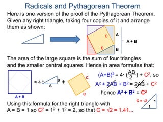 Here is one version of the proof of the Pythagorean Theorem.
Radicals and Pythagorean Theorem
A
B
The area of the large square is the sum of four triangles
and the smaller central squares. Hence in area formulas that:
Given any right triangle, taking four copies of it and arrange
them as shown:
C
A + B
=
A
B
4 * +
C
C
C
A + B
(A+B)2 = 4* (
AB
2
) + C2, so
A2 + 2AB + B2 = 2AB + C2
hence A2 + B2 = C2
Using this formula for the right triangle with
A = B = 1 so C2 = 12 + 12 = 2, so that C = √2 ≈ 1.41...
1
1
C = √2
 