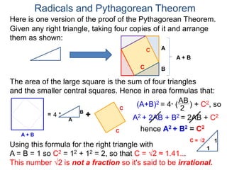 Here is one version of the proof of the Pythagorean Theorem.
Radicals and Pythagorean Theorem
A
B
The area of the large square is the sum of four triangles
and the smaller central squares. Hence in area formulas that:
Given any right triangle, taking four copies of it and arrange
them as shown:
C
A + B
=
A
B
4 * +
C
C
C
A + B
(A+B)2 = 4* (
AB
2
) + C2, so
A2 + 2AB + B2 = 2AB + C2
hence A2 + B2 = C2
Using this formula for the right triangle with
A = B = 1 so C2 = 12 + 12 = 2, so that C = √2 ≈ 1.41...
This number √2 is not a fraction so it's said to be irrational.
1
1
C = √2
 