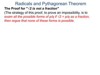 Radicals and Pythagorean Theorem
(The strategy of this proof, to prove an impossibility, is to
exam all the possible forms of p/q if √2 = p/q as a fraction,
then argue that none of these forms is possible.
The Proof for "√2 is not a fraction"
 