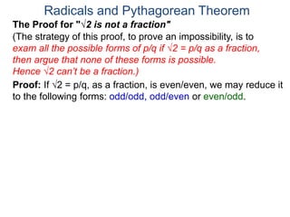 Radicals and Pythagorean Theorem
Proof: If √2 = p/q, as a fraction, is even/even, we may reduce it
to the following forms: odd/odd, odd/even or even/odd.
(The strategy of this proof, to prove an impossibility, is to
exam all the possible forms of p/q if √2 = p/q as a fraction,
then argue that none of these forms is possible.
Hence √2 can’t be a fraction.)
The Proof for "√2 is not a fraction"
 