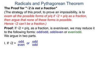 Radicals and Pythagorean Theorem
Proof: If √2 = p/q, as a fraction, is even/even, we may reduce it
to the following forms: odd/odd, odd/even or even/odd.
We argue in two parts.
(The strategy of this proof, to prove an impossibility, is to
exam all the possible forms of p/q if √2 = p/q as a fraction,
then argue that none of these forms is possible.
Hence √2 can’t be a fraction.)
I. If √2 = or
odd
even
The Proof for "√2 is not a fraction"
odd
odd
 