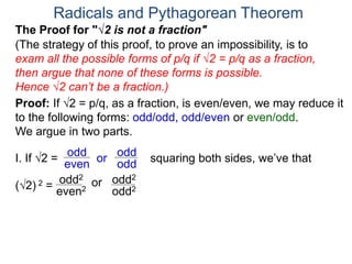 Radicals and Pythagorean Theorem
Proof: If √2 = p/q, as a fraction, is even/even, we may reduce it
to the following forms: odd/odd, odd/even or even/odd.
We argue in two parts.
(The strategy of this proof, to prove an impossibility, is to
exam all the possible forms of p/q if √2 = p/q as a fraction,
then argue that none of these forms is possible.
Hence √2 can’t be a fraction.)
I. If √2 = or
odd
even
(√2) 2 =
squaring both sides, we’ve that
The Proof for "√2 is not a fraction"
odd
odd
orodd2
even2 odd2
odd2
 
