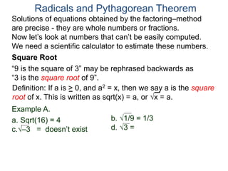 “9 is the square of 3” may be rephrased backwards as
“3 is the square root of 9”.
Example A.
a. Sqrt(16) = 4
c.–3 = doesn’t exist
Radicals and Pythagorean Theorem
Definition: If a is > 0, and a2 = x, then we say a is the square
root of x. This is written as sqrt(x) = a, or x = a.
b. 1/9 = 1/3
d. 3 =
Square Root
Solutions of equations obtained by the factoring–method
are precise - they are whole numbers or fractions.
Now let’s look at numbers that can’t be easily computed.
We need a scientific calculator to estimate these numbers.
 