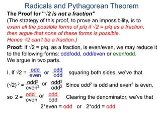 Radicals and Pythagorean Theorem
Proof: If √2 = p/q, as a fraction, is even/even, we may reduce it
to the following forms: odd/odd, odd/even or even/odd.
We argue in two parts.
(The strategy of this proof, to prove an impossibility, is to
exam all the possible forms of p/q if √2 = p/q as a fraction,
then argue that none of these forms is possible.
Hence √2 can’t be a fraction.)
I. If √2 = or
odd
even
(√2) 2 =
squaring both sides, we’ve that
The Proof for "√2 is not a fraction"
odd
odd
orodd2
even2 odd2
odd2
Clearing the denominator, we've that2 = orodd
even odd
odd
2*even = odd
Since odd2 is odd and even2 is even,
or 2*odd = odd
so
 