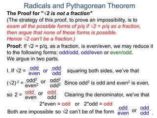 Radicals and Pythagorean Theorem
Proof: If √2 = p/q, as a fraction, is even/even, we may reduce it
to the following forms: odd/odd, odd/even or even/odd.
We argue in two parts.
(The strategy of this proof, to prove an impossibility, is to
exam all the possible forms of p/q if √2 = p/q as a fraction,
then argue that none of these forms is possible.
Hence √2 can’t be a fraction.)
I. If √2 = or
odd
even
(√2) 2 =
squaring both sides, we’ve that
The Proof for "√2 is not a fraction"
odd
odd
orodd2
even2 odd2
odd2
Clearing the denominator, we've that2 = orodd
even odd
odd
2*even = odd
Since odd2 is odd and even2 is even,
or 2*odd = odd
so
Both are impossible so √2 can’t be of the form or
odd
even odd .
odd
 