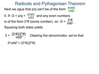 Radicals and Pythagorean Theorem
II. If √2 = p/q =
odd
even
Squaring both sides yields
2 =
odd2
is of the form 2*# (some number), so √2 =
(2*#)(2*#)
odd
2*#
Clearing the denominator, we've that
2*odd2 = (2*#)(2*#)
.
.
Next we ague that p/q can’t be of the form
odd
even
and any even numbers
.
 